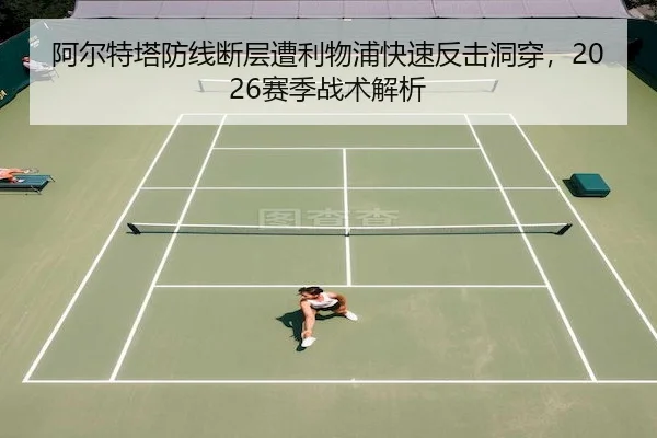 阿尔特塔防线断层遭利物浦快速反击洞穿，2026赛季战术解析